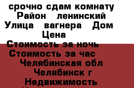 срочно сдам комнату › Район ­ ленинский › Улица ­ вагнера › Дом ­ 77 › Цена ­ 5 000 › Стоимость за ночь ­ 500 › Стоимость за час ­ 100 - Челябинская обл., Челябинск г. Недвижимость » Квартиры аренда посуточно   